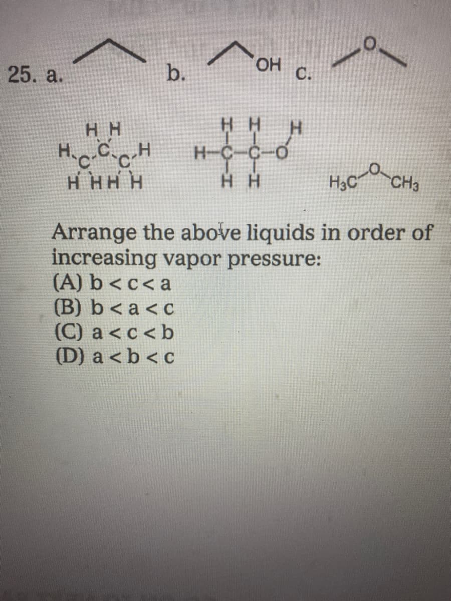 HO,
25. a.
b.
C.
HH
H-C-C-O
H H
H H
H HH H
H3C
CH3
Arrange the above liquids in order of
increasing vapor pressure:
(A) b < c< a
(B) b< a <c
(C) a < c<b
(D) a <b < c
