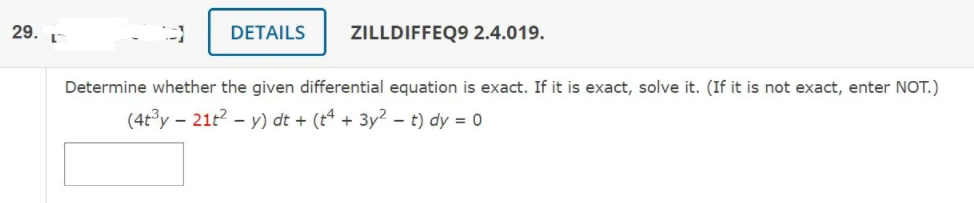 DETAILS
ZILLDIFFEQ9 2.4.019.
29. 1
Determine whether the given differential equation is exact. If it is exact, solve it. (If it is not exact, enter NOT.)
(4t°y - 21t? - y) dt + (t4 + 3y2 – t) dy = 0
