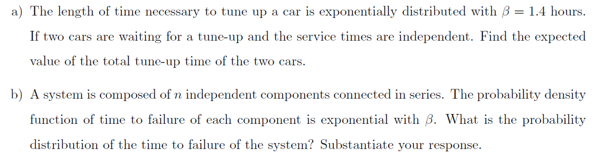 a) The length of time necessary to tune up a car is exponentially distributed with B = 1.4 hours.
If two cars are waiting for a tune-up and the service times are independent. Find the expected
value of the total tune-up time of the two cars.
b) A system is composed of n independent components connected in series. The probability density
function of time to failure of each component is exponential with B. What is the probability
distribution of the time to failure of the system? Substantiate your response.
