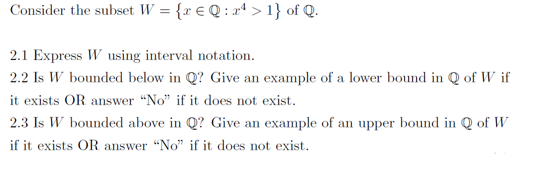 Consider the subset W = {x € Q : x4 > 1} of Q.
2.1 Express W using interval notation.
2.2 Is W bounded below in Q? Give an example of a lower bound in Q of W if
it exists OR answer "No" if it does not exist.
2.3 Is W bounded above in Q? Give an example of an upper bound in Q of W
if it exists OR answer "No" if it does not exist.

