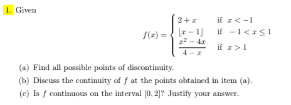 1. Given
2+1
if r<-1
[z – 1]
22 – 4x
if -1<r<1
f(x) =
if r>1
4 - r
(a) Find all possible points of discontinuity.
(b) Discuss the continuity of f at the points obtained in item (a).
(c) Is ƒ continuous on the interval [0, 2]? Justify your answer.
