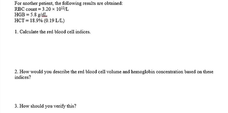 For another patient, the following results are obtained:
RBC count = 3.20 x 1012/L
HGB = 5.8 g/dL.
HCT = 18.9% (0.19 L/L)
1. Calculate the red blood cell indices.
2. How would you describe the red blood cell volume and hemoglobin concentration based on these
indices?
3. How should you verify this?

