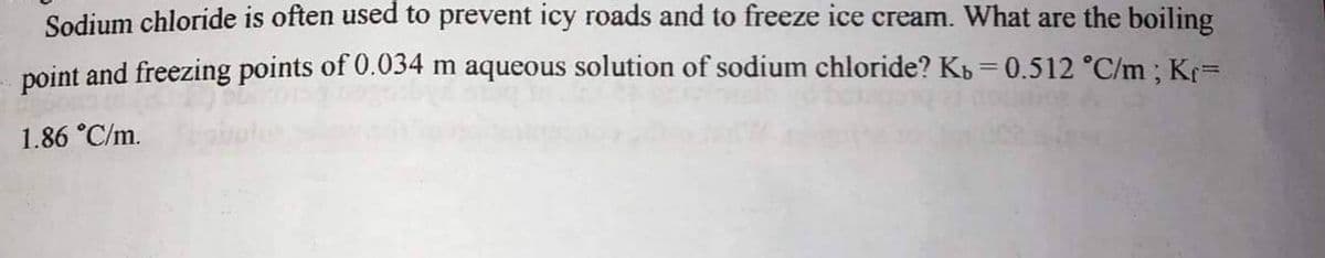 Sodium chloride is often used to prevent icy roads and to freeze ice cream. What are the boiling
point and freezing points of 0.034 m aqueous solution of sodium chloride? Kb = 0.512 °C/m ; Kr=
%3D
1.86 °C/m.
