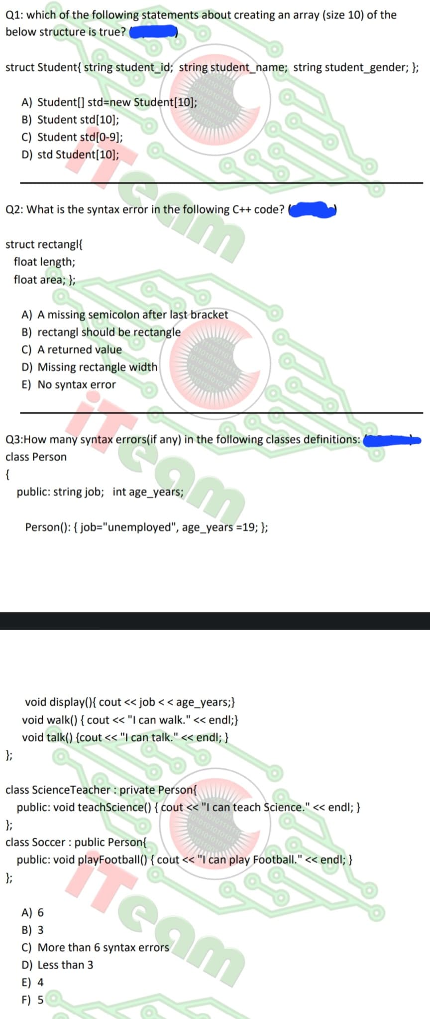 Q1: which of the following statements about creating an array (size 10) of the
below structure is true?
111101101
0101010111111
10101010101
010101010
1100
struct Student{ string student_id; string student_name; string student_gender; };
A) Student[] std=new Student [10];
B) Student std [10];
C) Student std[0-9];
D) std Student[10];
Q2: What is the syntax error in the following C++ code?
struct rectangl{
float length;
float area; };
A) A missing semicolon after last bracket
B) rectangl should be rectangle
C) A returned value
D) Missing rectangle width
E) No syntax error
Q3: How many syntax errors(if any) in the following classes definitions:
class Person
{
public: string job; int age_years;
001010
11101101
010101011111
1010101010101
11101010101
101100
Person(): { job="unemployed", age_years =19; };
void display(){ cout << job < <age_years;}
void walk() { cout << "I can walk." << endl;}
void talk() {cout << "I can talk." << endl; }
0101111
10101010101
110101010
class Science Teacher: private Person{
public: void teachScience() { cout << "I can teach Science." << endl; }
};
class Soccer : public Person{
Anti
public: void playFootball() { cout << "I can play Football." << endl; }
E) 4
F) 5
A) 6
B) 3
C) More than 6 syntax errors
D) Less than 3
Team