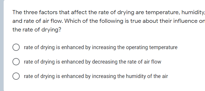 The three factors that affect the rate of drying are temperature, humidity,
and rate of air flow. Which of the following is true about their influence on
the rate of drying?
rate of drying is enhanced by increasing the operating temperature
rate of drying is enhanced by decreasing the rate of air flow
rate of drying is enhanced by increasing the humidity of the air
