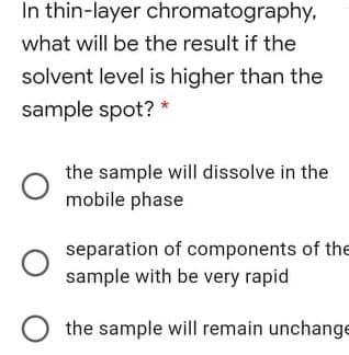 In thin-layer chromatography,
what will be the result if the
solvent level is higher than the
sample spot? *
the sample will dissolve in the
mobile phase
separation of components of the
sample with be very rapid
the sample will remain unchange
