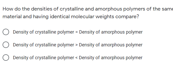 How do the densities of crystalline and amorphous polymers of the same
material and having identical molecular weights compare?
Density of crystalline polymer = Density of amorphous polymer
Density of crystalline polymer > Density of amorphous polymer
Density of crystalline polymer < Density of amorphous polymer
