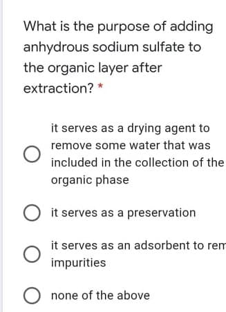 What is the purpose of adding
anhydrous sodium sulfate to
the organic layer after
extraction? *
it serves as a drying agent to
remove some water that was
included in the collection of the
organic phase
it serves as a preservation
it serves as an adsorbent to rem
impurities
none of the above
