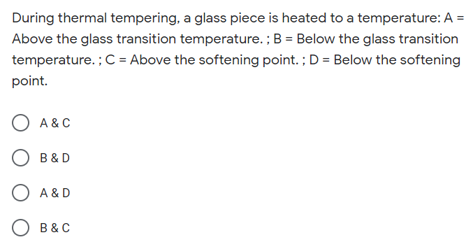 During thermal tempering, a glass piece is heated to a temperature: A =
%3D
Above the glass transition temperature. ; B = Below the glass transition
temperature. ; C = Above the softening point. ; D = Below the softening
point.
A & C
B & D
A & D
B & C
