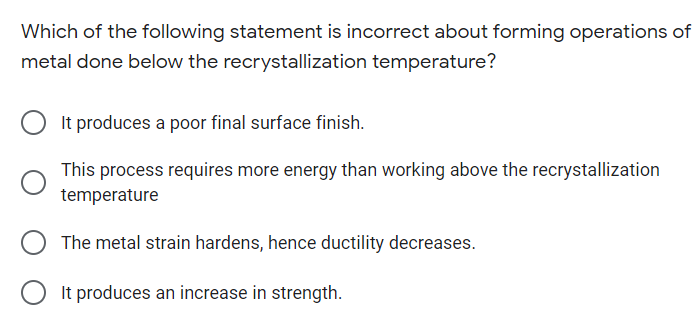 Which of the following statement is incorrect about forming operations of
metal done below the recrystallization temperature?
It produces a poor final surface finish.
This process requires more energy than working above the recrystallization
temperature
The metal strain hardens, hence ductility decreases.
It produces an increase in strength.
