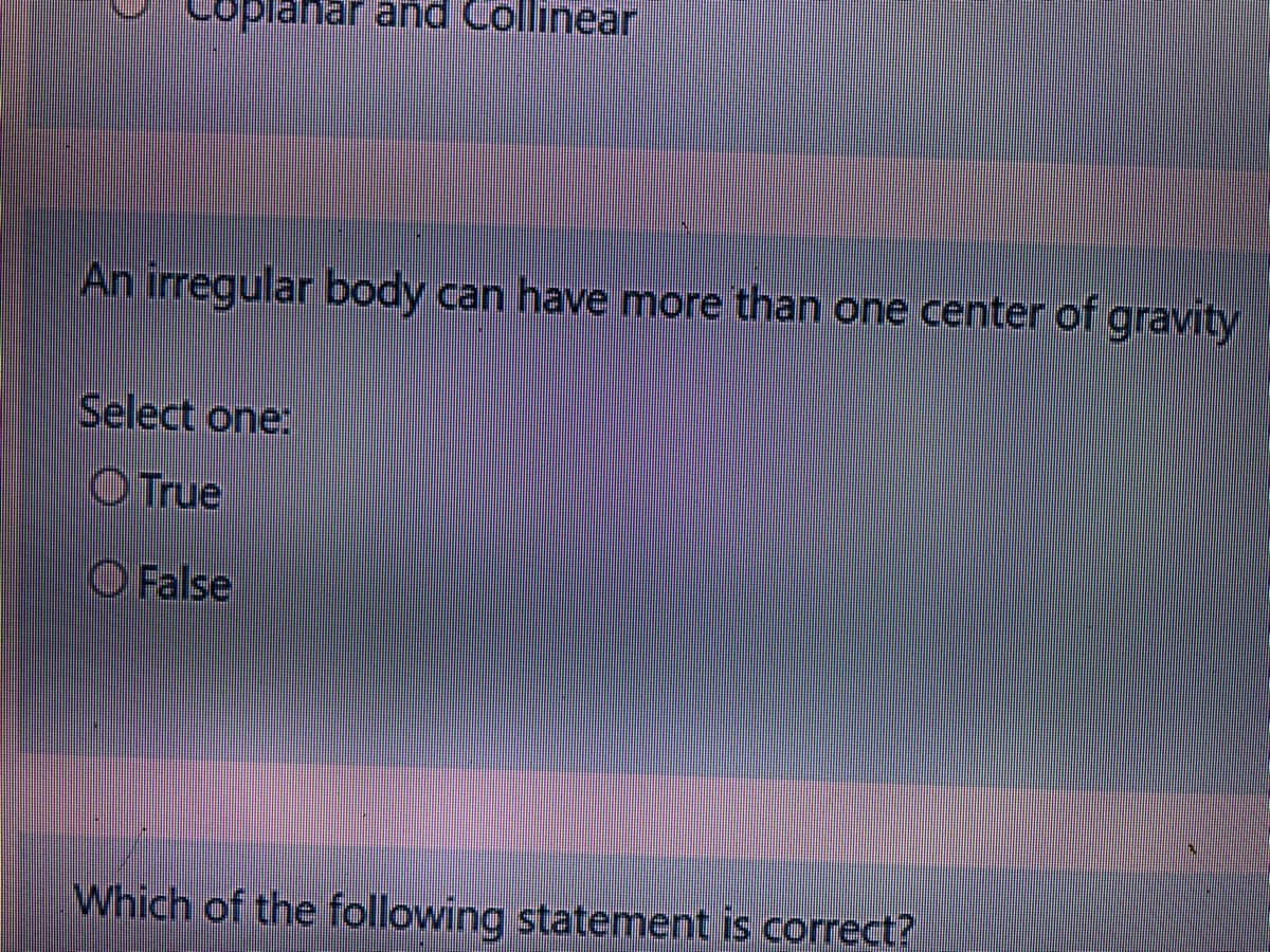 Coplanar and Collinear
An irregular body can have more than one center of gravity
Select one:
O True
O False
Which of the following statement is correct?
