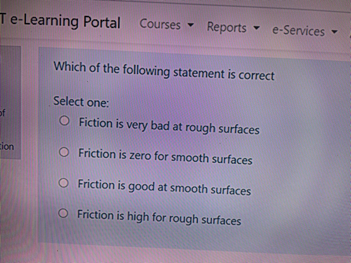 Te-Learning Portal
Courses
Reports e-Services
Which of the following statement is correct
Select one:
of
O Fiction is very bad at rough surfaces
ion
O Friction is zero for smooth surfaces
O Friction is good at smooth surfaces
O Friction is high for rough surfaces
