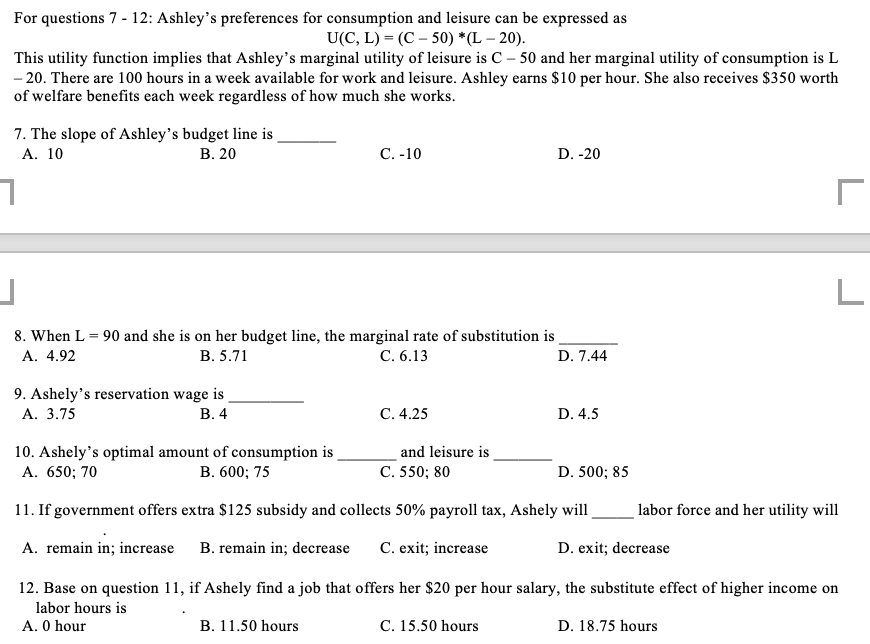 For questions 7 - 12: Ashley's preferences for consumption and leisure can be expressed as
U(C, L) = (C-50) *(L-20).
This utility function implies that Ashley's marginal utility of leisure is C - 50 and her marginal utility of consumption is L
-20. There are 100 hours in a week available for work and leisure. Ashley earns $10 per hour. She also receives $350 worth
of welfare benefits each week regardless of how much she works.
7. The slope of Ashley's budget line is
A. 10
B. 20
7
9. Ashely's reservation wage is
A. 3.75
B. 4
C. -10
J
8. When L = 90 and she is on her budget line, the marginal rate of substitution is
A. 4.92
B. 5.71
C. 6.13
D. 7.44
C. 4.25
B. 11.50 hours
D. -20
and leisure is
C. 550; 80
10. Ashely's optimal amount of consumption is
A. 650; 70
B. 600; 75
11. If government offers extra $125 subsidy and collects 50% payroll tax, Ashely will
A. remain in; increase
B. remain in; decrease C. exit; increase
D. 4.5
D. 500; 85
labor force and her utility will
D. exit; decrease
r
12. Base on question 11, if Ashely find a job that offers her $20 per hour salary, the substitute effect of higher income on
labor hours is
A. 0 hour
C. 15.50 hours
D. 18.75 hours