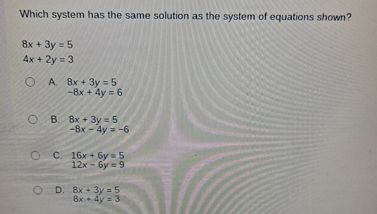 Which system has the same solution as the system of equations shown?
8x + 3y = 5
4x + 2y = 3
O
O
O
A. 8x + 3y = 5
-8x + 4y = 6
B. 8x + 3y = 5
-8x - 4y = -6
C. 16x+6y= 5
12x -6y=9
D. 8x - 3y = 5
8x + 4y = 3