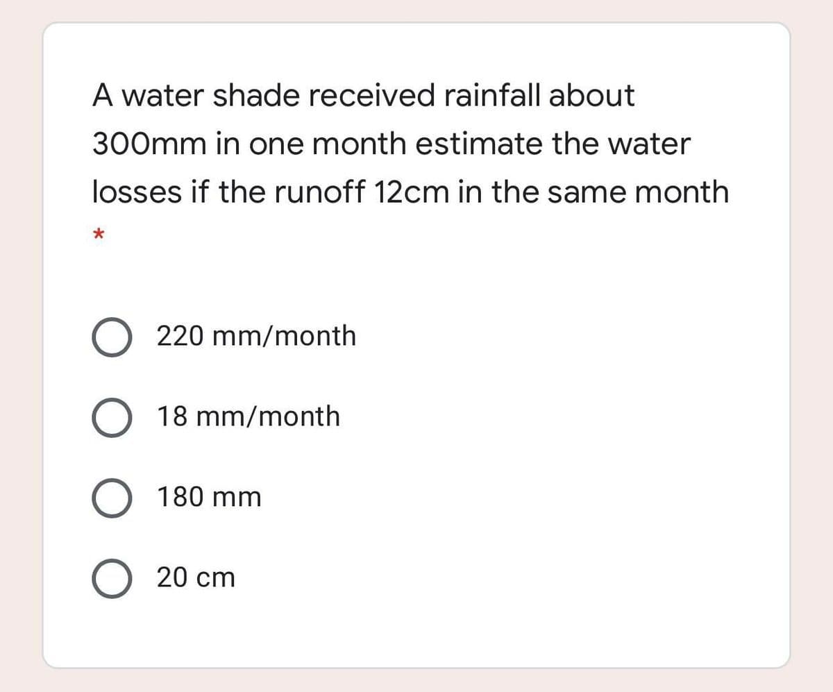 A water shade received rainfall about
300mm in one month estimate the water
losses if the runoff 12cm in the same month
220 mm/month
O 18 mm/month
180 mm
O 20 cm
