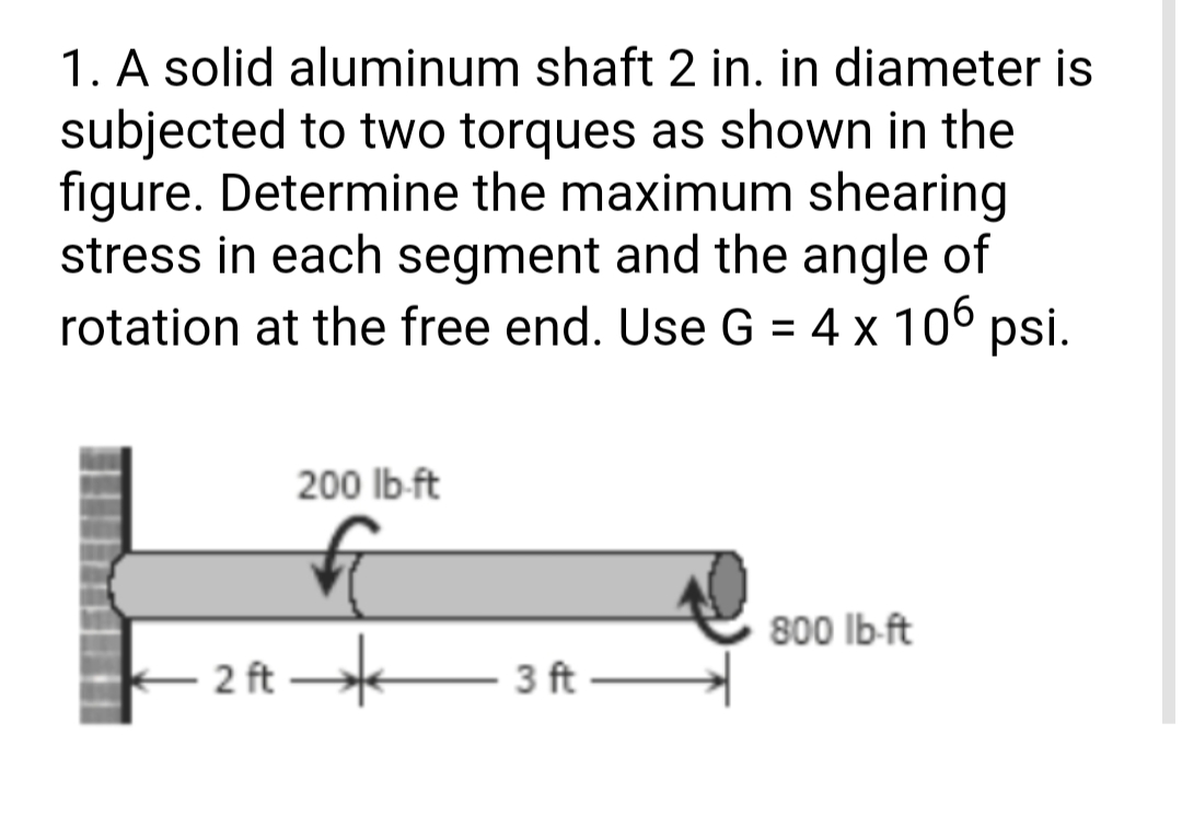 1. A solid aluminum shaft 2 in. in diameter is
subjected to two torques as shown in the
figure. Determine the maximum shearing
stress in each segment and the angle of
rotation at the free end. Use G = 4 x 106 psi.
200 lb-ft
800 lb-ft
2 ft
- 3 ft
