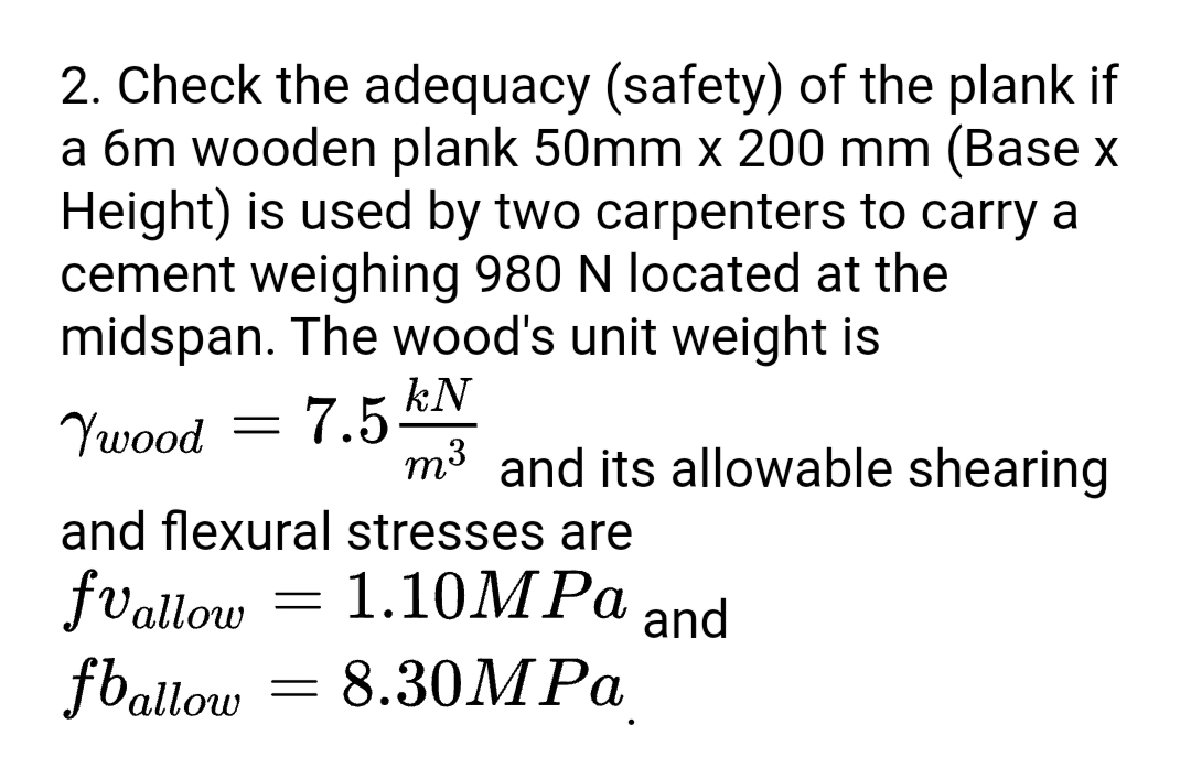 2. Check the adequacy (safety) of the plank if
a 6m wooden plank 50mm x 200 mm (Base x
Height) is used by two carpenters to carry a
cement weighing 980 N located at the
midspan. The wood's unit weight is
kN
7.5
m3 and its allowable shearing
Ywood
and flexural stresses are
fvallow
fballow
1.10MPA
and
= 8.30MPA

