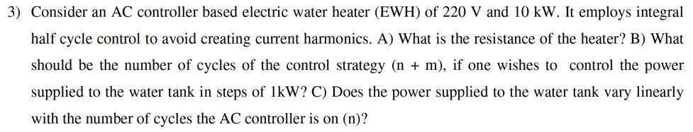 3) Consider an AC controller based electric water heater (EWH) of 220 V and
half cycle control to avoid creating current harmonics. A) What is the resist
should be the number of cycles of the control strategy (n + m), if one w
supplied to the water tank in steps of 1kW? C) Does the power supplied to
with the numbor of cvclos the AC controllor is on (n)2
