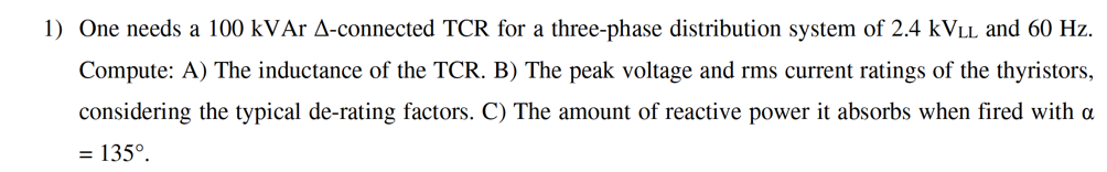 1) One needs a 100 kVAr A-connected TCR for a three-phase distribution system of 2.4 KVLL and 60 Hz.
Compute: A) The inductance of the TCR. B) The peak voltage and rms current ratings of the thyristors,
considering the typical de-rating factors. C) The amount of reactive power it absorbs when fired with a
= 135°.
