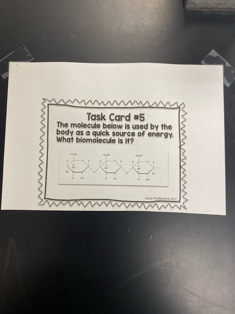 Task Card #5
The molecule below is used by the
body as a quick source of energy.
What biomolecule is it?
CH,OH
CH,OH
CH,OH
H
H
H
OH
он
он
он
он
H
он
он
Lacey VanBuskirk 2017
