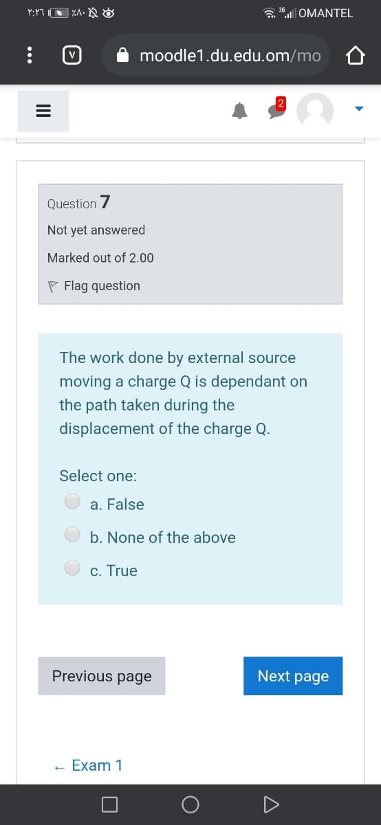 a 1.| OMANTEL
moodle1.du.edu.om/mo
Question 7
Not yet answered
Marked out of 2.00
P Flag question
The work done by external source
moving a charge Q is dependant on
the path taken during the
displacement of the charge Q.
Select one:
a. False
b. None of the above
c. True
Previous page
Next page
- Exam 1
A
