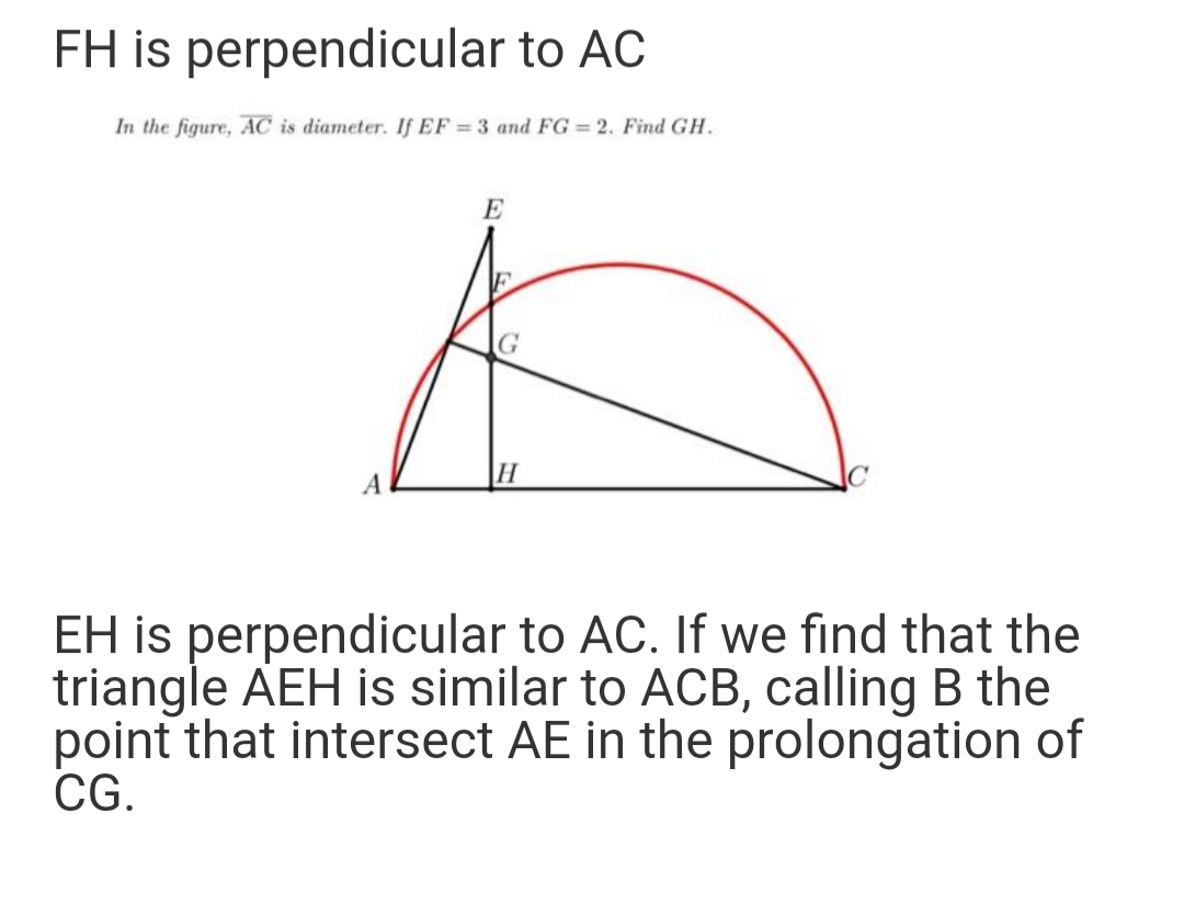 FH is perpendicular to AC
In the figure, AC is diameter. If EF = 3 and FG = 2. Find GH.
E
H
EH is perpendicular to AC. If we find that the
triangle AEH is similar to ACB, calling B the
point that intersect AE in the prolongation of
CG.

