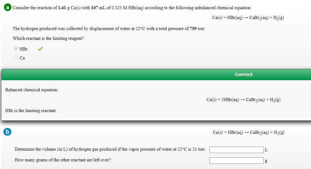 a Consider the reaction of 1.41 g Ca(s) with 107 mL of 0.325 M HBr(aq) according to the following unbalanced chemical equation:
Ca(s) + HBr(aq) → CaBr2(aq) + H2(g)
The hydrogen produced was collected by displacement of water at 22°C with a total pressure of 759 tor.
Which reactant is the limiting reagent?
HBr
O Ca
Correct
Balanced chemical equation:
Ca(s) + 2HB1(aq) – CaBr2(aq) + H2(g)
HBr is the limiting reactant.
Ca(s) + HBr(aq) → CaBr2(aq) + H2(g)
Determine the volume (in L) of hydrogen gas produced if the vapor pressure of water at 22°C is 21 torr.
L
How many grams of the other reactant are left over?
