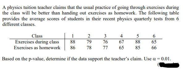 A physics tuition teacher claims that the usual practice of going through exercises during
the class will be better than handing out exercises as homework. The following table
provides the average scores of students in their recent physics quarterly tests from 6
different classes.
Class
1
3
4
5
Exercises during class
88
79
76
67
88
65
Exercises as homework
86
78
77
65
85
66
Based on the p-value, determine if the data support the teacher's claim. Use a = 0.01.
