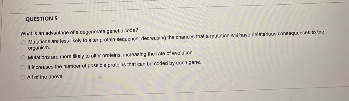 QUESTION 5
What is an advantage of a degenerate genetic code?
O Mutations are less likely to alter protein sequence, decreasing the chances that a mutation will have deleterious consequences to the
organism.
O Mutations are more likely to alter proteins, increasing the rate of evolution.
It increases the number of possible proteins that can be coded by each gene.
All of the above