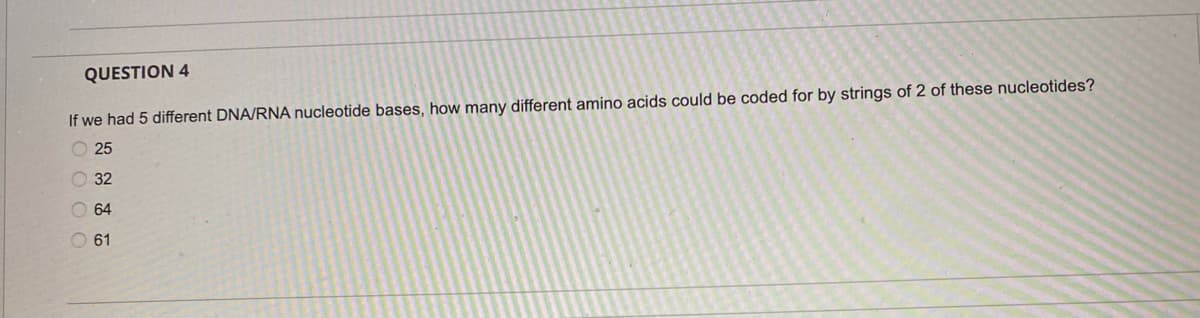 QUESTION 4
If we had 5 different DNA/RNA nucleotide bases, how many different amino acids could be coded for by strings of 2 of these nucleotides?
25
32
64
O 61