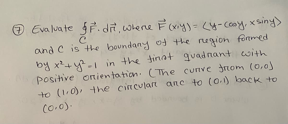 Evaluate F. dit, where F(x,y) = (y-cosy, xsiny)
с
and C is the boundary of the region formed.
by x² + y² = 1 in the first quadrant with
A6 Positive orientation. (The curve from (0,0)
to (1.0), the circular anc to (0.1) back to
Ad bobnuod
(0,0).
7
NO