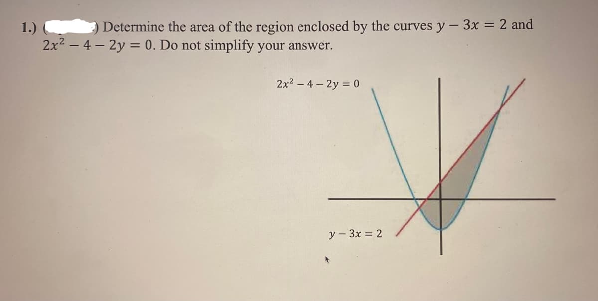 1.)
Determine the area of the region enclosed by the curves y - 3x = 2 and
2x² - 4-2y = 0. Do not simplify your answer.
2x²4-2y = 0
y - 3x = 2