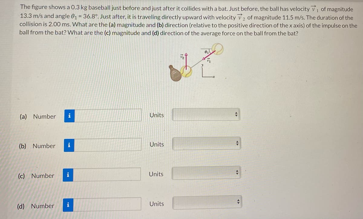 The figure shows a 0.3 kg baseball just before and just after it collides with a bat. Just before, the ball has velocity ₁ of magnitude
13.3 m/s and angle 0₁ = 36.8°. Just after, it is traveling directly upward with velocity 2 of magnitude 11.5 m/s. The duration of the
collision is 2.00 ms. What are the (a) magnitude and (b) direction (relative to the positive direction of the x axis) of the impulse on the
ball from the bat? What are the (c) magnitude and (d) direction of the average force on the ball from the bat?
(a) Number i
(b) Number
(c) Number
(d) Number
i
i
i
Units
Units
Units
Units
[|]]