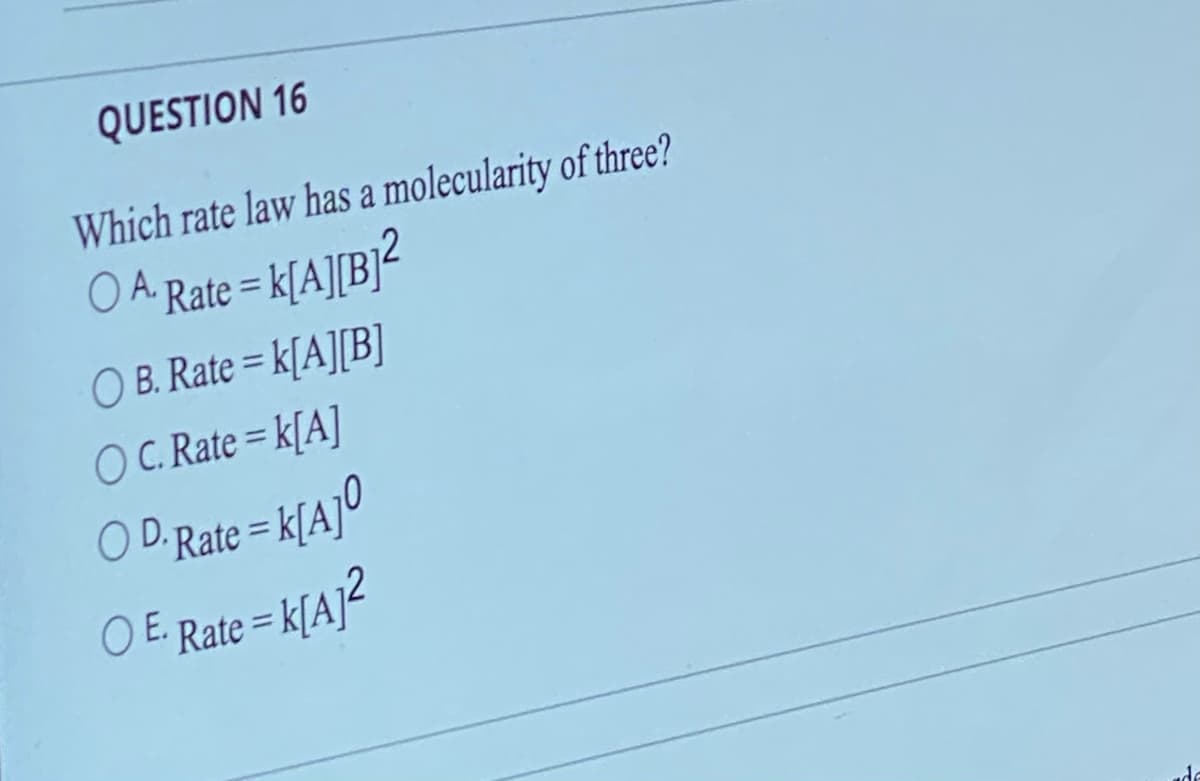 QUESTION 16
Which rate law has a molecularity of three?
O A. Rate = K[A][B]²
OB. Rate = K[A][B]
OC. Rate=K[A]
O D.Rate = K[A]⁰
○ E. Rate = K[A]²
O