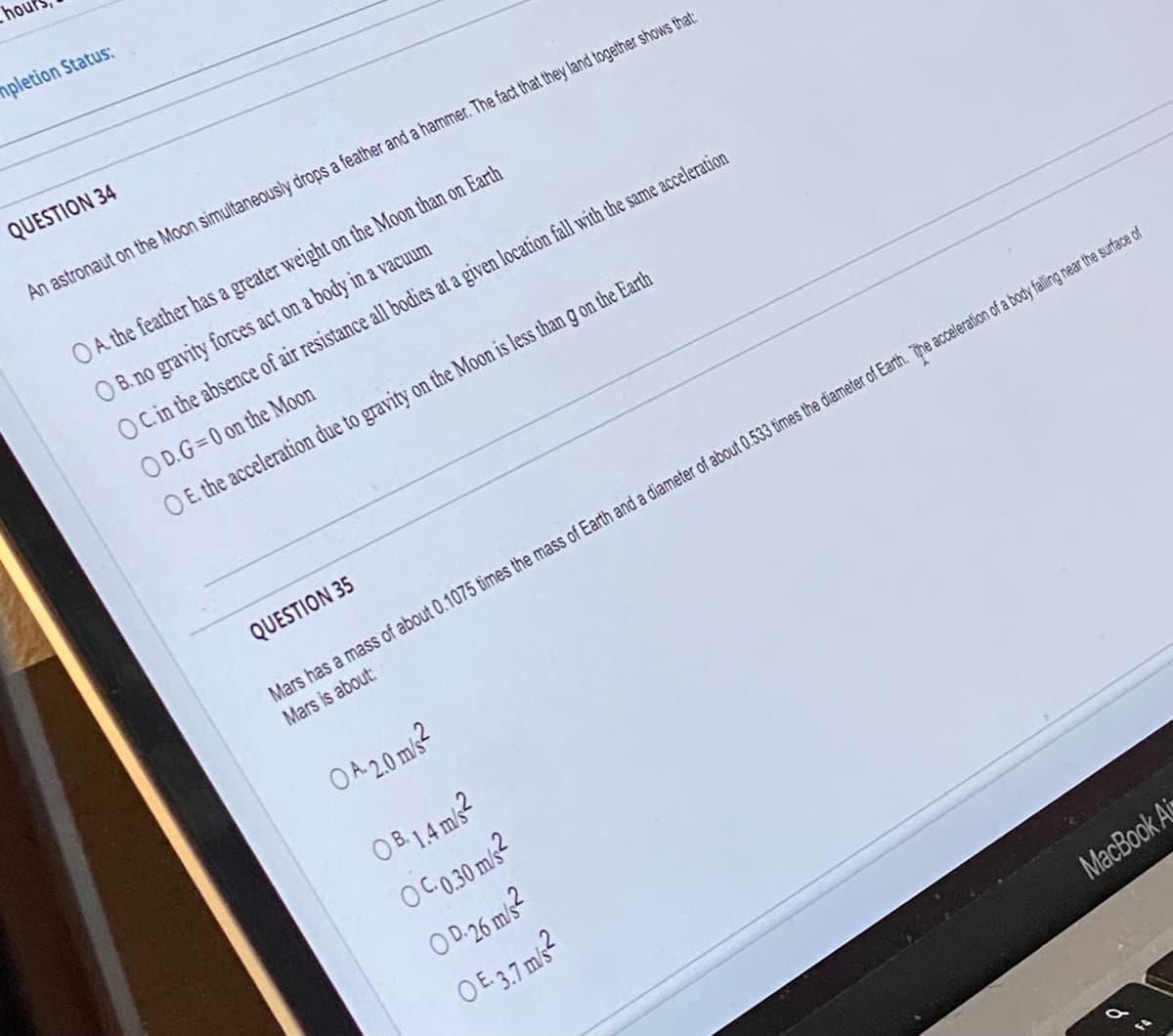 hou
mpletion Status:
QUESTION 34
An astronaut on the Moon simultaneously drops a feather and a hammer. The fact that they land together shows that:
OA. the feather has a greater weight on the Moon than on Earth
B. no gravity forces act on a body in a vacuum
OC. in the absence of air resistance all bodies at a given location fall with the same acceleration
OD.G=0 on the Moon
OE. the acceleration due to gravity on the Moon is less than g on the Earth
QUESTION 35
Mars has a mass of about 0.1075 times the mass of Earth and a diameter of about 0.533 times the diameter of Earth. The acceleration of a body falling near the surface of
Mars is about:
OA 2.0 m/s²
OB 1.4 m/s2
OC-0.30 m/s²
OD-26 m/s²
OE. 3.7 m/s²
MacBook Ai