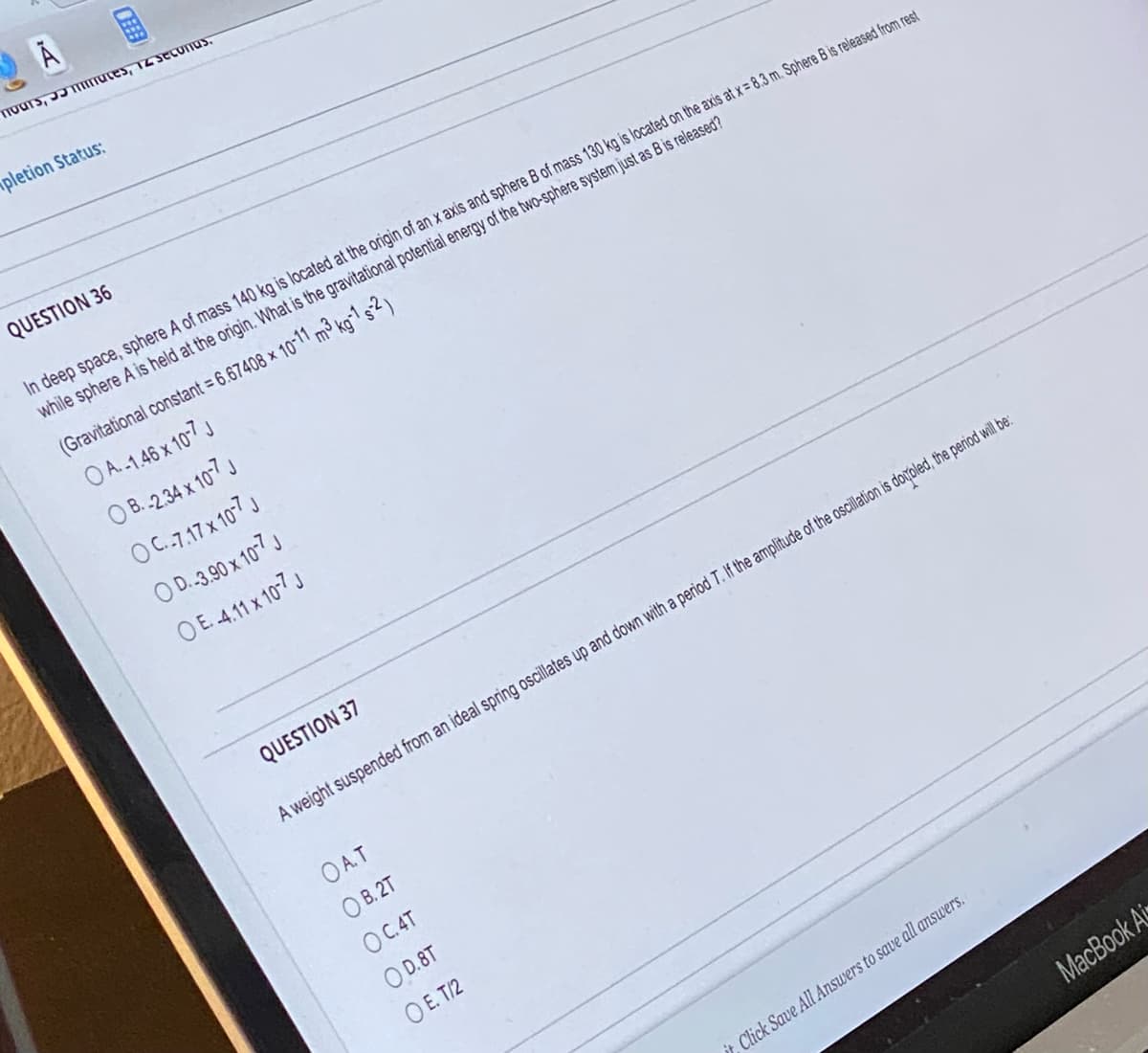 Tours, maces, 12 seconds.
pletion Status:
3
QUESTION 36
In deep space, sphere A of mass 140 kg is located at the origin of an x axis and sphere B of mass 130 kg is located on the axis at x = 8.3 m. Sphere B is released from rest
while sphere A is held at the origin. What is the gravitational potential energy of the two-sphere system just as B is released?
(Gravitational constant = 6.67408 × 10-11 m³ kg-1 s-2)
OA.-1.46 x 10-7 J
O B.-2.34 x 10-7 J
OC.-7.17 x 10-7 J
O D.-3.90 x 10-7 J
O E.-4.11 x 10-7 J
QUESTION 37
A weight suspended from an ideal spring oscillates up and down with a period T. If the amplitude of the oscillation is dooled, the period will be:
OA.T
OB.2T
OC.4T
OD.8T
OE. T/2
it, Click Save All Answers to save all answers.
MacBook Ai