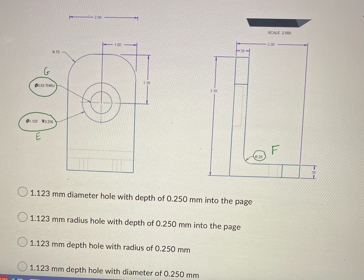 R.75
00.63 THRU
01.123 0.250
2.00
1.00
1.38
3.38
O 1.123 mm diameter hole with depth of 0.250 mm into the page
1.123 mm depth hole with radius of 0.250 mm
38
1.123 mm radius hole with depth of 0.250 mm into the page
1.123 mm depth hole with diameter of 0.250 mm
R.25
SCALE 2.000
2.00
F
T
38
11