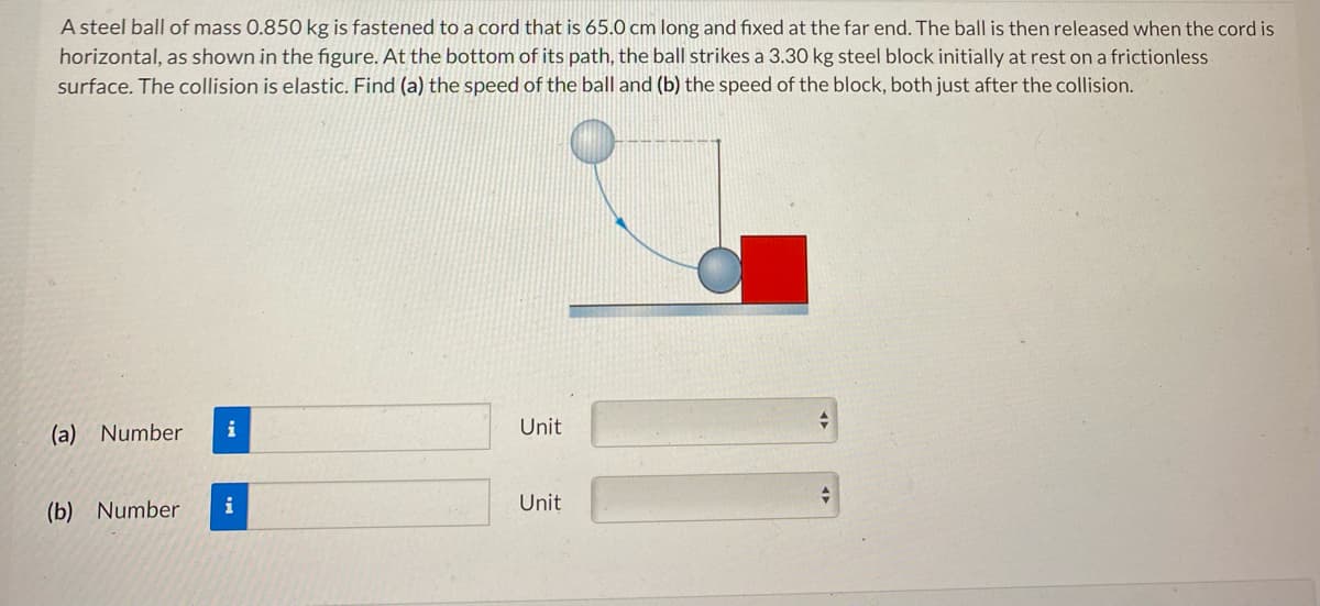 A steel ball of mass 0.850 kg is fastened to a cord that is 65.0 cm long and fixed at the far end. The ball is then released when the cord is
horizontal, as shown in the figure. At the bottom of its path, the ball strikes a 3.30 kg steel block initially at rest on a frictionless
surface. The collision is elastic. Find (a) the speed of the ball and (b) the speed of the block, both just after the collision.
(a) Number
(b) Numbe
i
i
Unit
Unit