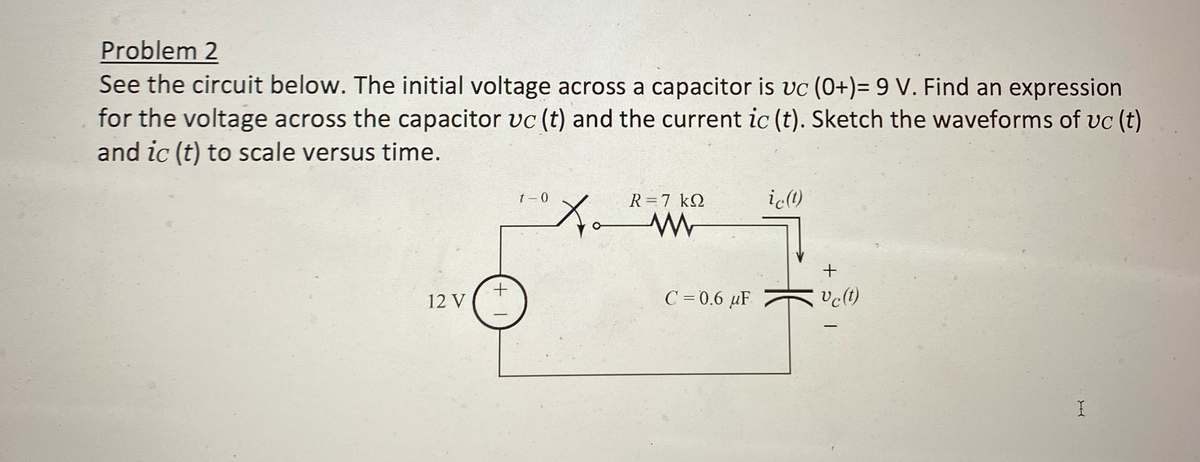 Problem 2
See the circuit below. The initial voltage across a capacitor is vc (0+)= 9 V. Find an expression
for the voltage across the capacitor vc (t) and the current ic (t). Sketch the waveforms of uc (t)
and ic (t) to scale versus time.
12 V
+1
t-0
10X₁
to
R = 7 KQ
www
C = 0.6 µF
ic(t)
HE
+
vc (t)
-
I