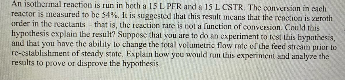 An isothermal reaction is run in both a 15 L PFR and a 15 L CSTR. The conversion in each
reactor is measured to be 54%. It is suggested that this result means that the reaction is zeroth
order in the reactants - that is, the reaction rate is not a function of conversion. Could this
hypothesis explain the result? Suppose that you are to do an experiment to test this hypothesis,
and that you have the ability to change the total volumetric flow rate of the feed stream prior to
re-establishment of steady state. Explain how you would run this experiment and analyze the
results to prove or disprove the hypothesis.
