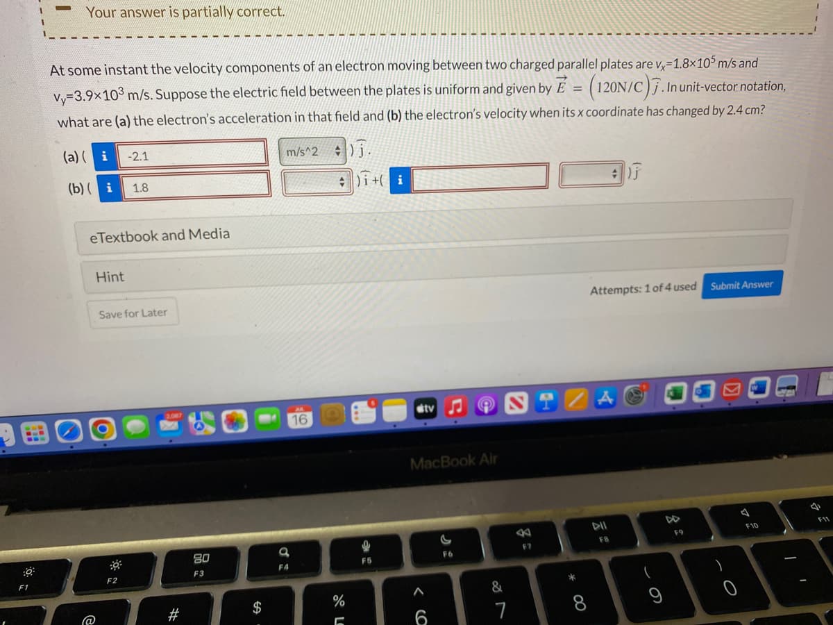 F1
L
Your answer is partially correct.
At some instant the velocity components of an electron moving between two charged parallel plates are v-1.8x105 m/s and
vy=3.9×10³ m/s. Suppose the electric field between the plates is uniform and given by E = (120N/C). In unit-vector notation,
what are (a) the electron's acceleration in that field and (b) the electron's velocity when its x coordinate has changed by 2.4 cm?
m/s^2
(a)(i
(b)(i 1.8
eTextbook and Media
@
Hint
-2.1
Save for Later
F2
2.087
#
80
F3
$
a
F4
AL
16
).
4)i + i
%
5
g
F5
tv ♫
MacBook Air
6
F6
&
STZA
7
B
F7
Attempts: 1 of 4 used Submit Answer
* 00
8
DII
FB
(
9
F9
)
O
A
W
F10
M
I
a
F11