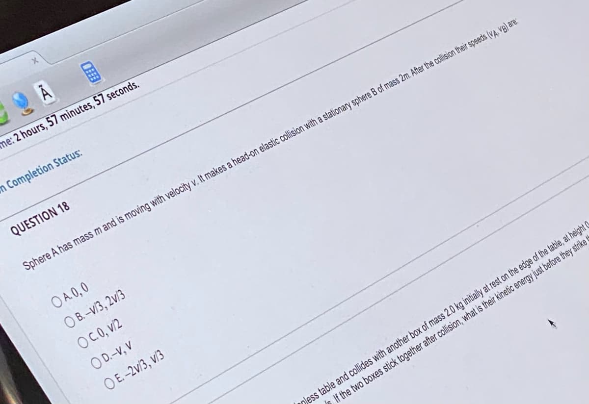 A
me: 2 hours, 57 minutes, 57 seconds.
m Completion Status:
QUESTION 18
Sphere A has mass m and is moving with velocity v. It makes a head-on elastic collision with a stationary sphere B of mass 2m. After the collision their speeds (VA, VB) are:
OA. 0,0
OB.-V/3, 2v/3
OC.0, v/2
OD.-V, V
OE.-2v/3, v/3
less table and collides with another box of mass 2.0 kg initially at rest on the edge of the table, at height
If the two boxes stick together after collision, what is their kinetic energy just before they strike t