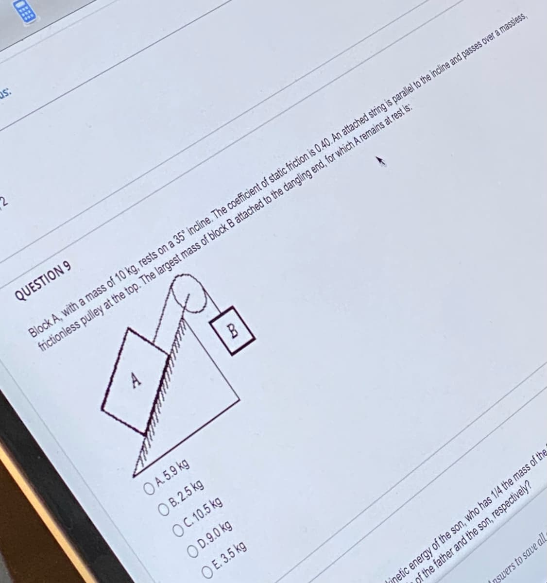 as:
2
QUESTION 9
Block A, with a mass of 10 kg, rests on a 35° incline. The coefficient of static friction is 0.40. An attached string is parallel to the incline and passes over a massless,
frictionless pulley at the top. The largest mass of block B attached to the dangling end, for which A remains at rest is:
OA.5.9 kg
OB. 2.5 kg
OC. 10.5 kg
OD.9.0 kg
O E. 3.5 kg
inetic energy of the son, who has 1/4 the mass of the
of the father and the son, respectively?
nswers to save all