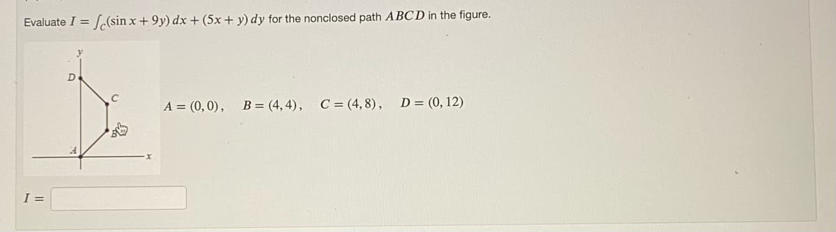 Evaluate I = (sin x +9y) dx + (5x + y) dy for the nonclosed path ABCD in the figure.
I =
D
C
A = (0,0), B = (4,4), C = (4,8), D = (0, 12)
