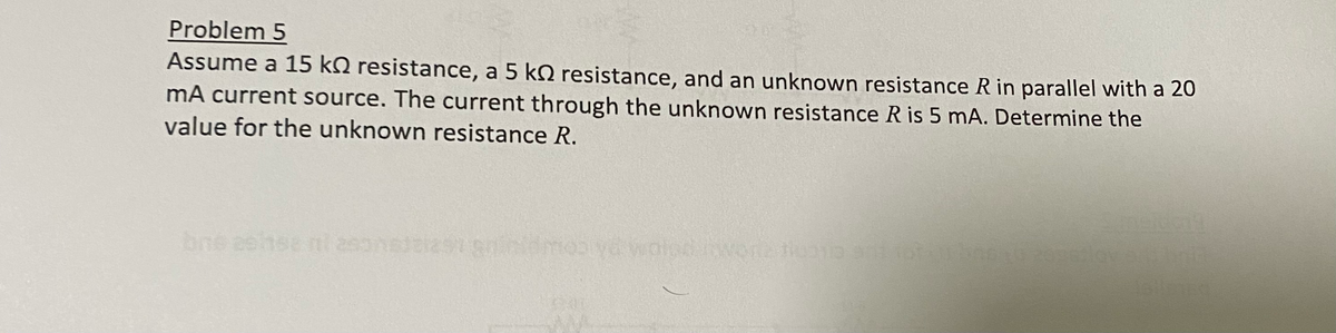 Problem 5
Assume a 15 k resistance, a 5 k resistance, and an unknown resistance R in parallel with a 20
mA current source. The current through the unknown resistance R is 5 mA. Determine the
value for the unknown resistance R.