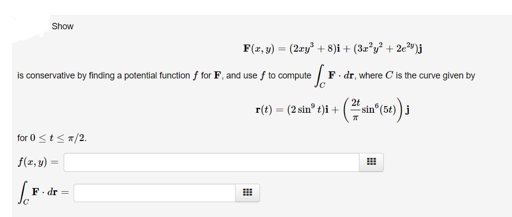 Show
F(x, y) = (2xy³ + 8)i + (3x²y² + 2e²v)j
is conservative by finding a potential function f for F, and use f to compute
F. dr, where C is the curve given by
r(t) = (2 sin° t)i + ( si
sin®(5t) ) j
for 0 <t < T/2.
f(x, y) =
F. dr =
