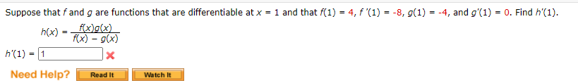 Suppose that f and g are functions that are differentiable at x = 1 and that f(1) = 4, f '(1) = -8, g(1) = -4, and g'(1) = 0. Find h'(1).
h(x)
f(x)g(x)
f(x) – g(x)
1
h'(1)
Need Help?
Read It
Watch It
