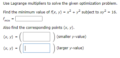 Use Lagrange multipliers to solve the given optimization problem.
Find the minimum value of f(x, y) = x? + y? subject to xy? = 16.
f min
Also find the corresponding points (x, y).
(smaller y-value)
(х, у)
(larger y-value)
(х, у) -
