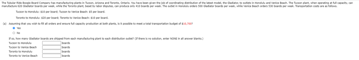 The Tubular Ride Boogie Board Company has manufacturing plants in Tucson, Arizona and Toronto, Ontario. You have been given the job of coordinating distribution of the latest model, the Gladiator, to outlets in Honolulu and Venice Beach. The Tucson plant, when operating at full capacity, can
manufacture 620 Gladiator boards per week, while the Toronto plant, beset by labor disputes, can produce only 410 boards per week. The outlet in Honolulu orders 500 Gladiator boards per week, while Venice Beach orders 530 boards per week. Transportation costs are as follows.
Tucson to Honolulu: $10 per board; Tucson to Venice Beach: $5 per board.
Toronto to Honolulu: $20 per board; Toronto to Venice Beach: $10 per board.
(a) Assuming that you wish to fill all orders and ensure full capacity production at both plants, is it possible to meet a total transportation budget of $10,700?
O Yes
O No
If so, how many Gladiator boards are shipped from each manufacturing plant to each distribution outlet? (If there is no solution, enter NONE in all answer blanks.)
Tucson to Honolulu
boards
Tucson to Venice Beach
boards
Toronto to Honolulu
boards
Toronto to Venice Beach
boards
