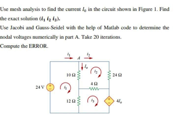Use mesh analysis to find the current lo in the circuit shown in Figure 1. Find
the exact solution (i₁ 12 13).
Use Jacobi and Gauss-Seidel with the help of Matlab code to determine the
nodal voltages numerically in part A. Take 20 iterations.
Compute the ERROR.
10
10 2
24 92
24 V
12 2
41
www
www
ܕܐ
492
www
13